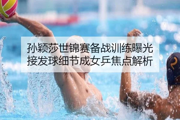 孙颖莎世锦赛备战训练曝光 接发球细节成女乒焦点解析