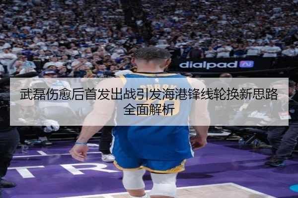 武磊伤愈后首发出战引发海港锋线轮换新思路全面解析