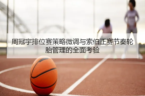 周冠宇排位赛策略微调与索伯正赛节奏轮胎管理的全面考验